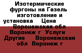 Изотермические фургоны на Газель, изготовление и установка. › Цена ­ 75 000 - Воронежская обл., Воронеж г. Услуги » Другие   . Воронежская обл.,Воронеж г.